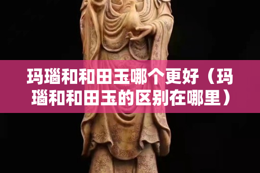 瑪瑙和和田玉哪個更好（瑪瑙和和田玉的區別在哪里）