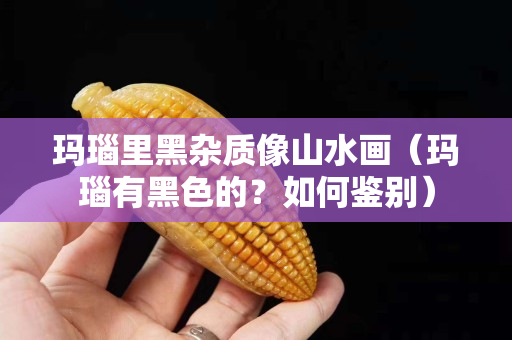 瑪瑙里黑雜質(zhì)像山水畫（瑪瑙有黑色的？如何鑒別）