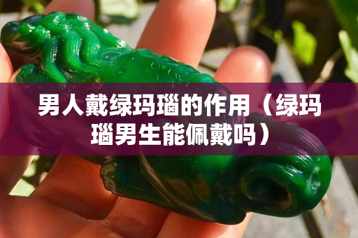 男人戴綠瑪瑙的作用（綠瑪瑙男生能佩戴嗎）