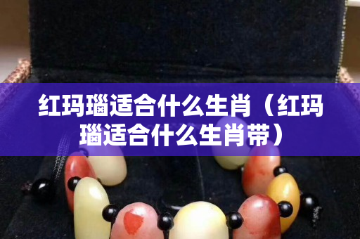 紅瑪瑙適合什么生肖（紅瑪瑙適合什么生肖帶）