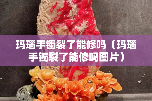 瑪瑙手鐲裂了能修嗎（瑪瑙手鐲裂了能修嗎圖片）