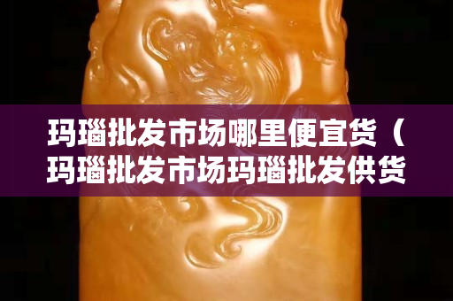 瑪瑙批發(fā)市場哪里便宜貨（瑪瑙批發(fā)市場瑪瑙批發(fā)供貨渠道）