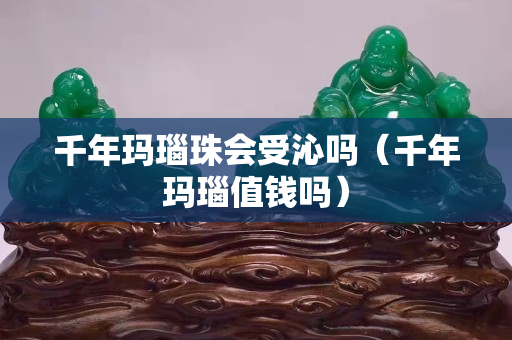 千年瑪瑙珠會受沁嗎（千年瑪瑙值錢嗎）