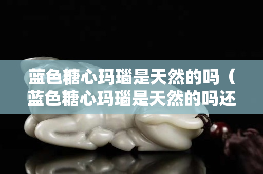藍(lán)色糖心瑪瑙是天然的嗎（藍(lán)色糖心瑪瑙是天然的嗎還是人工）