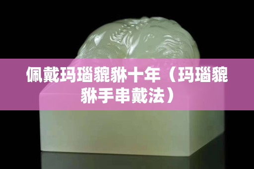 佩戴瑪瑙貔貅十年（瑪瑙貔貅手串戴法）