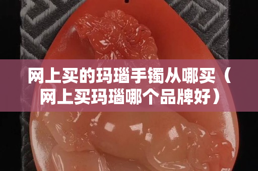網上買的瑪瑙手鐲從哪買（網上買瑪瑙哪個品牌好）
