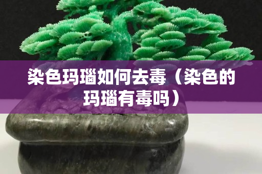 染色瑪瑙如何去毒（染色的瑪瑙有毒嗎）