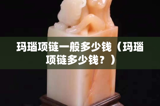 瑪瑙項鏈一般多少錢（瑪瑙項鏈多少錢？）