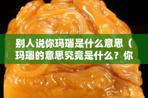 別人說你瑪瑙是什么意思（瑪瑙的意思究竟是什么？你知道嗎？）