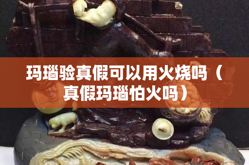 瑪瑙驗真假可以用火燒嗎（真假瑪瑙怕火嗎）