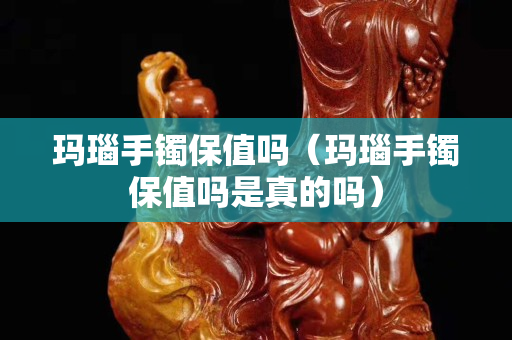 瑪瑙手鐲保值嗎（瑪瑙手鐲保值嗎是真的嗎）