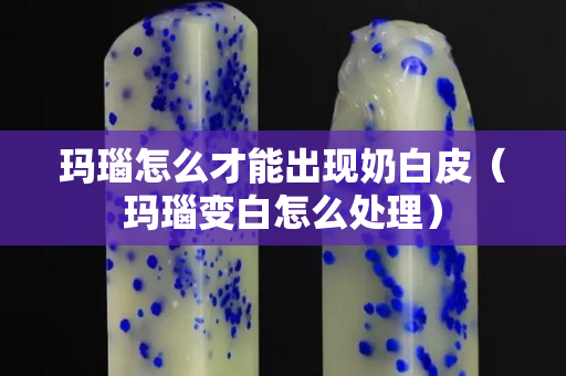瑪瑙怎么才能出現(xiàn)奶白皮（瑪瑙變白怎么處理）
