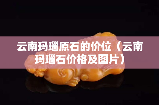 云南瑪瑙原石的價位（云南瑪瑙石價格及圖片）