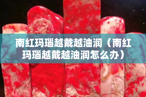 南紅瑪瑙越戴越油潤（南紅瑪瑙越戴越油潤怎么辦）