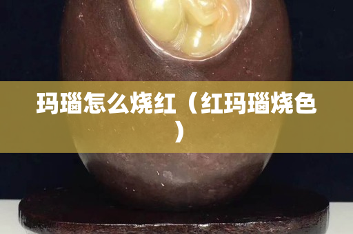 瑪瑙怎么燒紅（紅瑪瑙燒色）