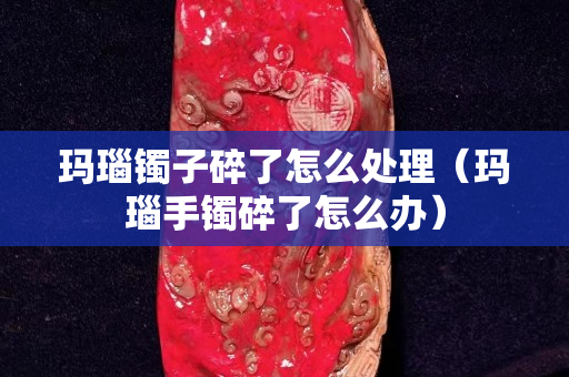 瑪瑙鐲子碎了怎么處理（瑪瑙手鐲碎了怎么辦）