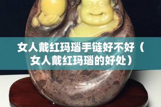 女人戴紅瑪瑙手鏈好不好（女人戴紅瑪瑙的好處）