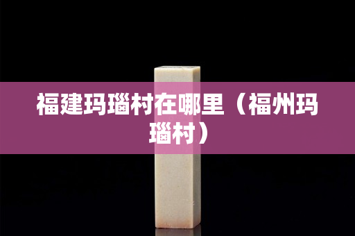 福建瑪瑙村在哪里（福州瑪瑙村）