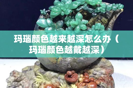 瑪瑙顏色越來越深怎么辦（瑪瑙顏色越戴越深）