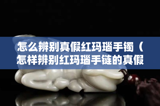 怎么辨別真假紅瑪瑙手鐲（怎樣辨別紅瑪瑙手鏈的真假）