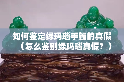 如何鑒定綠瑪瑙手鐲的真假（怎么鑒別綠瑪瑙真假？）