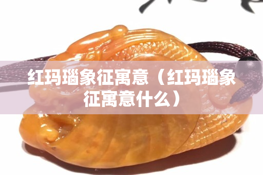 紅瑪瑙象征寓意（紅瑪瑙象征寓意什么）