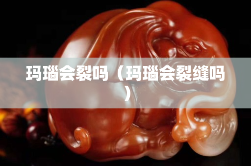 瑪瑙會(huì)裂嗎（瑪瑙會(huì)裂縫嗎）