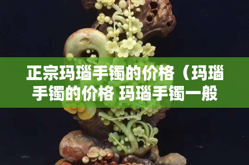 正宗瑪瑙手鐲的價(jià)格（瑪瑙手鐲的價(jià)格 瑪瑙手鐲一般多少錢）