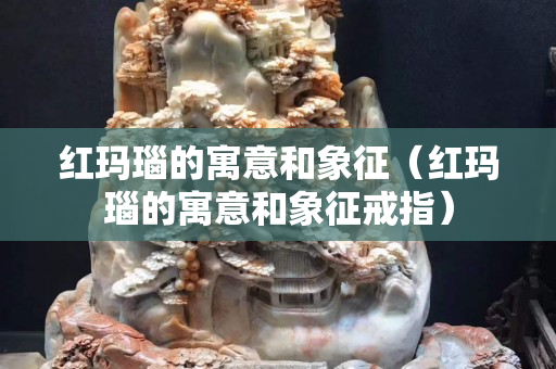 紅瑪瑙的寓意和象征（紅瑪瑙的寓意和象征戒指）