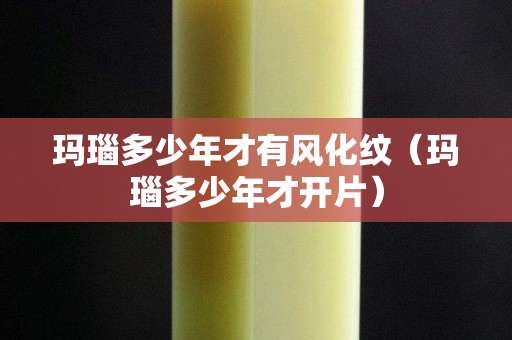 瑪瑙多少年才有風化紋（瑪瑙多少年才開片）