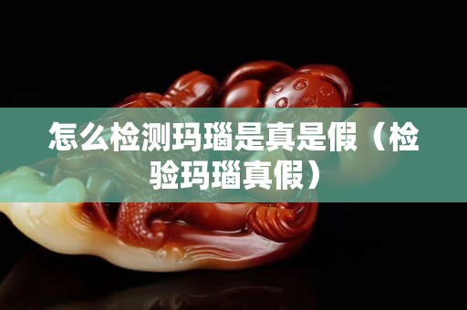 怎么檢測瑪瑙是真是假（檢驗(yàn)瑪瑙真假）