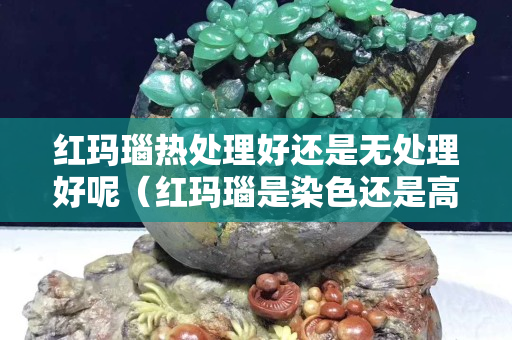 紅瑪瑙熱處理好還是無處理好呢（紅瑪瑙是染色還是高溫的）