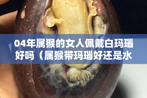 04年屬猴的女人佩戴白瑪瑙好嗎（屬猴帶瑪瑙好還是水晶好）