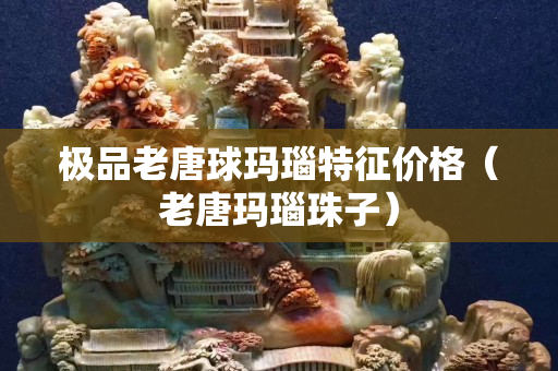 極品老唐球瑪瑙特征價格（老唐瑪瑙珠子）
