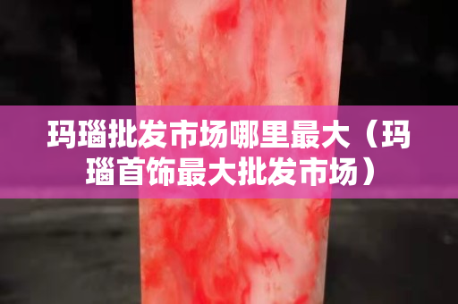 瑪瑙批發市場哪里最大（瑪瑙首飾最大批發市場）
