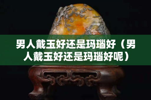 男人戴玉好還是瑪瑙好（男人戴玉好還是瑪瑙好呢）