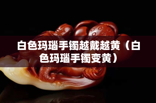 白色瑪瑙手鐲越戴越黃（白色瑪瑙手鐲變黃）