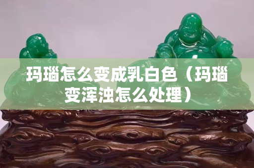 瑪瑙怎么變成乳白色（瑪瑙變渾濁怎么處理）