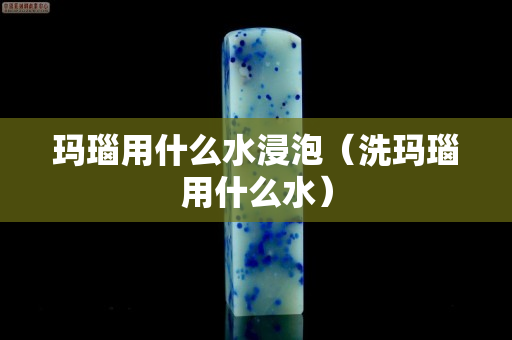 瑪瑙用什么水浸泡（洗瑪瑙用什么水）