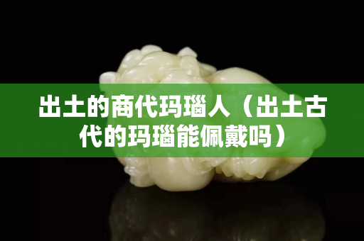 出土的商代瑪瑙人（出土古代的瑪瑙能佩戴嗎）