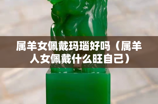 屬羊女佩戴瑪瑙好嗎（屬羊人女佩戴什么旺自己）
