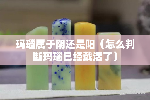 瑪瑙屬于陰還是陽（怎么判斷瑪瑙已經戴活了）