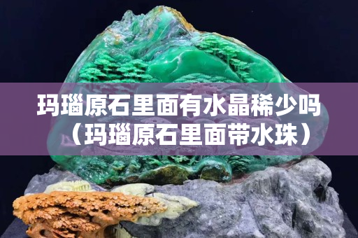 瑪瑙原石里面有水晶稀少嗎（瑪瑙原石里面帶水珠）