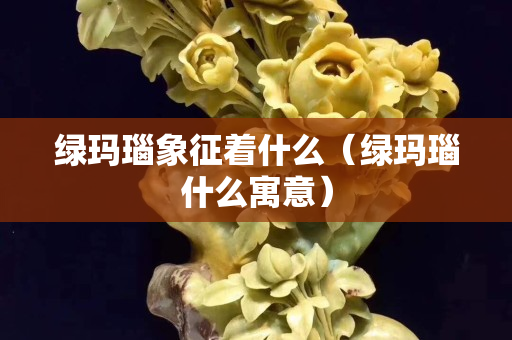 綠瑪瑙象征著什么（綠瑪瑙什么寓意）