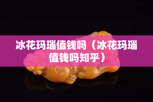 冰花瑪瑙值錢嗎（冰花瑪瑙值錢嗎知乎）