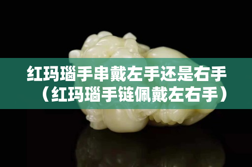 紅瑪瑙手串戴左手還是右手（紅瑪瑙手鏈佩戴左右手）