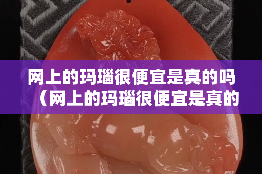 網上的瑪瑙很便宜是真的嗎（網上的瑪瑙很便宜是真的嗎能買嗎）