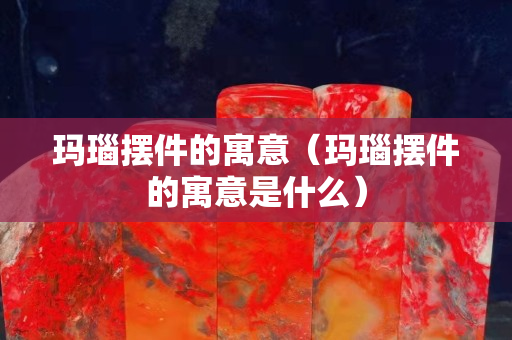 瑪瑙擺件的寓意（瑪瑙擺件的寓意是什么）