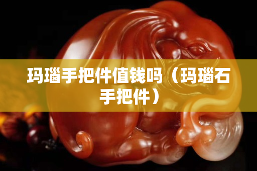 瑪瑙手把件值錢嗎（瑪瑙石手把件）