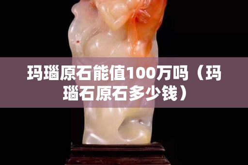 瑪瑙原石能值100萬嗎（瑪瑙石原石多少錢）